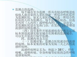 监测点的选择： 　　每个城市至少选择一所具有较高呼吸道疾病病人就诊量的儿童医院和一所综合性医院作为监测医院，如无儿童医院应另选一所综合性医院的儿科为监测点。每个监测医院内，应选在内科（儿内科）或呼吸内科门诊、急诊室，若监测医院设有发热门诊，在发热门诊要增设流感样病例监测点。 　　（四）没有条件开展流感病毒分离且运送标本到设流感实验室城市有困难的监测城市，可以先开展流行病学监测。 　　四、监测内容及方法 　　（一）监测对象：监测点医院就诊的流感样病例。标本采集的对象为发病三天之内的流感样病例。 　　流感样病例定义为：体温 ≥ 38 ℃ ，伴有咳嗽，或咽疼痛、全身疼痛等症状的急性呼吸道感染病例。 　　（二）监测时间：北方省份实行半年监测（每年 10 月 1 日至次年 3 月 31 日），南方省份实行整年监测。 　　（三）流行病学监测 　　 1 、流感样病例监测： 　　主要通过长期连续地监测流感样病例就诊数及占监测点就诊总人数百分比的动态变化情况，并综合流感病毒分离的情况，分析判断本地区流感流行的趋势。 　　各监测医院内科门诊（或内儿科、呼吸内科、发热门诊）和急诊科的医生负责诊断流感样病例，并每天统计该门诊流感样病例就诊数以及就诊病例的总数，以计算流感样病例的就诊百分比（率）。各监测医院每周一将上周的监测数据表通过电子网络或传真方式报告省级疾病预防控制机构。各省疾病预防控制机构每月 5 日前收集汇总（以每个监测医院为单位进行汇总），并通过网络方式报告中国疾病预防控制中心。中国疾病预防控制中心每月将汇总信息反馈各省份及有关部门。 　 