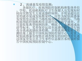 　 2 、流感暴发疫情监测： 　　各级医疗、疾病预防控制机构和集体单位、学校、托幼机构医疗卫生保健人员发现短时间内突然发生大量流感样病例，并明显超出往常的就诊量或发病数量时，应作为疑似流感暴发疫情电话报告当地疾病预防控制机构，当地疾病预防控制机构负责进行流行病学调查，并尽量收集典型病例的鼻、咽拭子、含漱液或血清等标本，妥善保存运送至流感实验室进行病毒分离或流感抗体检测，并将流调和实验室检测结果上报至中国疾病预防控制中心。对重大疑似流感暴发疫情在调查核实的同时应首先通过国家突发公共卫生事件信息报告系统及时报告中国疾病预防控制中心。 