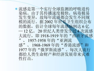 流感是第一个实行全球监测的呼吸道传染病。由于其传播速度极快，病毒极易发生变异，故每年流感都会发生不同规模的流行。据 2002 年世界卫生组织公布的数据，估计全球每年流感病例达 6 亿— 12 亿。 20 世纪人类曾发生过 4 次流感大流行，即 1918-1919 年的“西班牙流感”、 1957-1958 年的“亚洲流感”、 1968-1969 年的“香港流感”和 1977 年的“俄罗斯流感”。每次大流行都给人类生命财产和经济发展带来灾难性打击。 