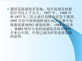 我国是流感的多发地，每年流感发病数估计可达上千万人。 1957 年、 1968 年和 1977 年三次大流行毒株均首发于我国。 1997 年在中国香港特别行政区人群中发现禽流感 H5N1 感染病例。 1988 年以来， WHO 每年公布的流感疫苗病毒株约一半来自中国。中国已成为世界流感监测的前哨。 