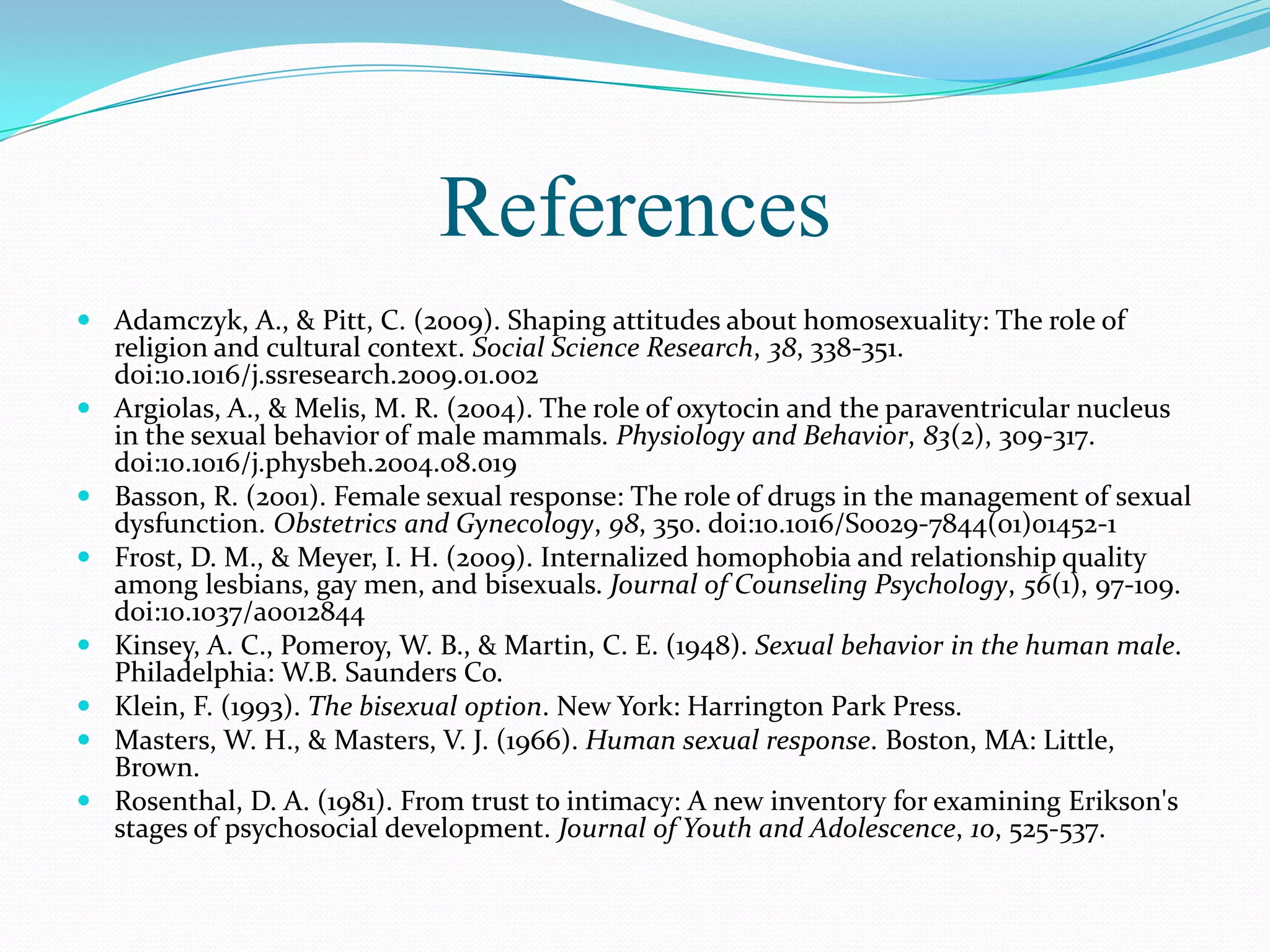 References
 Adamczyk, A., & Pitt, C. (2009). Shaping attitudes about homosexuality: The role of
religion and cultural context. Social Science Research, 38, 338-351.
doi:10.1016/j.ssresearch.2009.01.002
 Argiolas, A., & Melis, M. R. (2004). The role of oxytocin and the paraventricular nucleus
in the sexual behavior of male mammals. Physiology and Behavior, 83(2), 309-317.
doi:10.1016/j.physbeh.2004.08.019
 Basson, R. (2001). Female sexual response: The role of drugs in the management of sexual
dysfunction. Obstetrics and Gynecology, 98, 350. doi:10.1016/S0029-7844(01)01452-1
 Frost, D. M., & Meyer, I. H. (2009). Internalized homophobia and relationship quality
among lesbians, gay men, and bisexuals. Journal of Counseling Psychology, 56(1), 97-109.
doi:10.1037/a0012844
 Kinsey, A. C., Pomeroy, W. B., & Martin, C. E. (1948). Sexual behavior in the human male.
Philadelphia: W.B. Saunders Co.
 Klein, F. (1993). The bisexual option. New York: Harrington Park Press.
 Masters, W. H., & Masters, V. J. (1966). Human sexual response. Boston, MA: Little,
Brown.
 Rosenthal, D. A. (1981). From trust to intimacy: A new inventory for examining Erikson's
stages of psychosocial development. Journal of Youth and Adolescence, 10, 525-537.
 