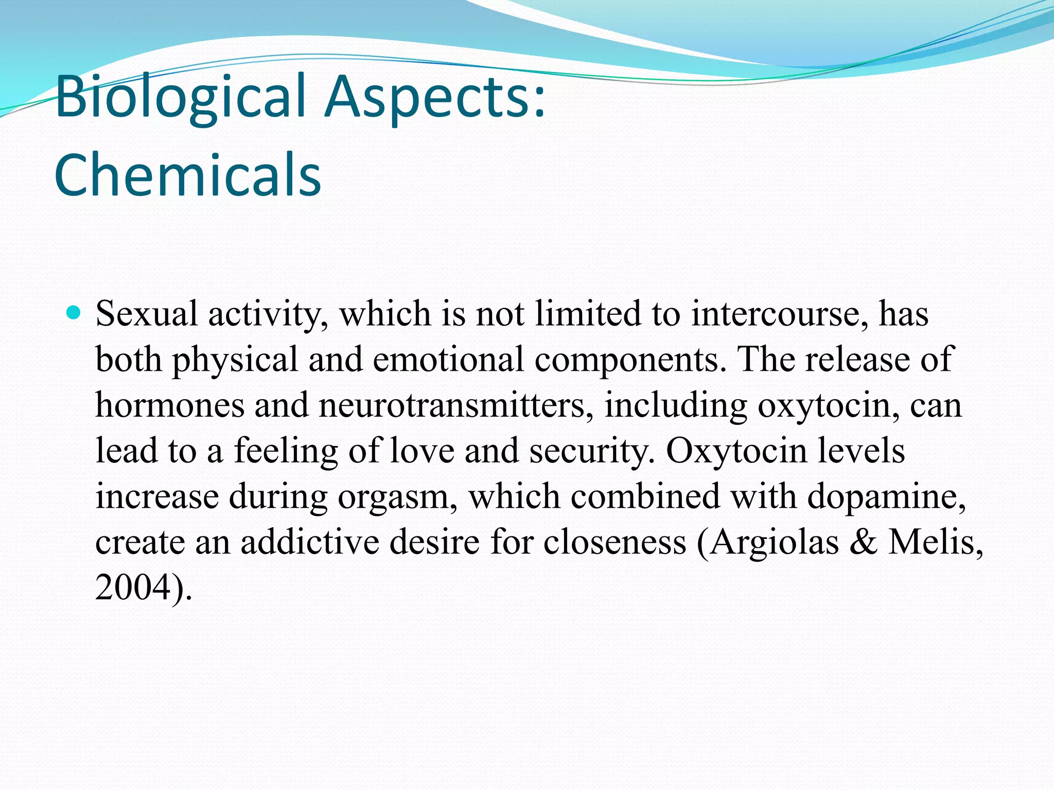 Biological Aspects:
Chemicals
 Sexual activity, which is not limited to intercourse, has
both physical and emotional components. The release of
hormones and neurotransmitters, including oxytocin, can
lead to a feeling of love and security. Oxytocin levels
increase during orgasm, which combined with dopamine,
create an addictive desire for closeness (Argiolas & Melis,
2004).
 