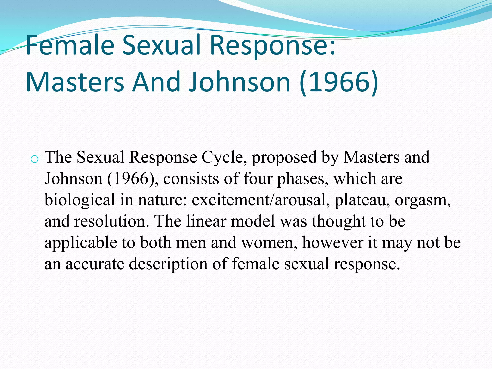 Female Sexual Response:
Masters And Johnson (1966)
o The Sexual Response Cycle, proposed by Masters and
Johnson (1966), consists of four phases, which are
biological in nature: excitement/arousal, plateau, orgasm,
and resolution. The linear model was thought to be
applicable to both men and women, however it may not be
an accurate description of female sexual response.
 