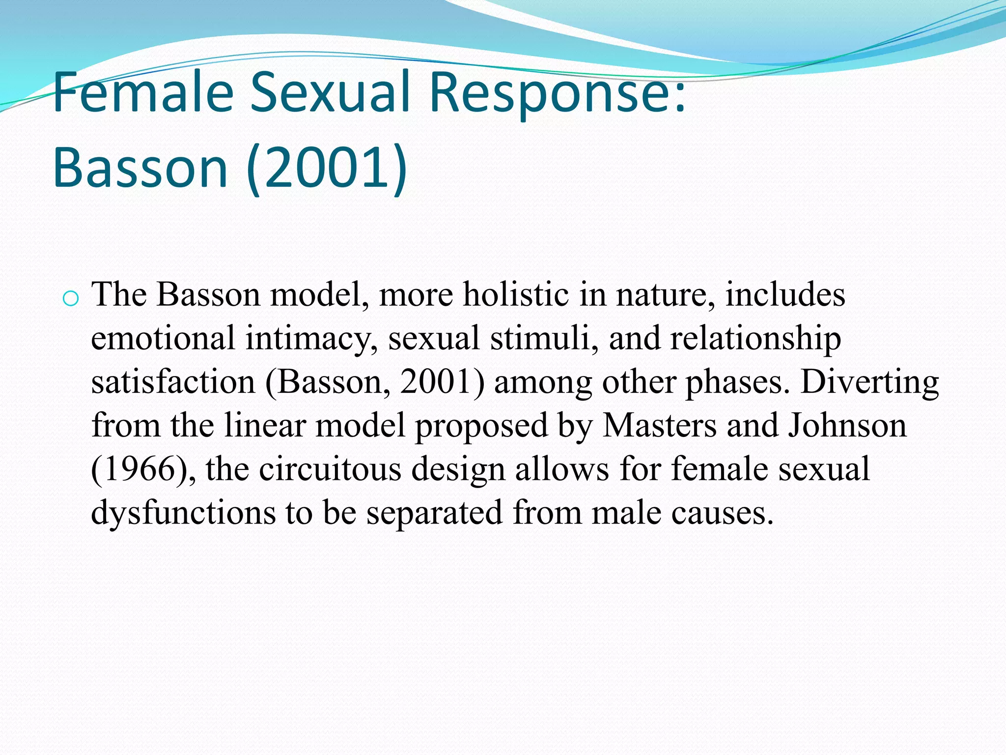 Female Sexual Response:
Basson (2001)
o The Basson model, more holistic in nature, includes
emotional intimacy, sexual stimuli, and relationship
satisfaction (Basson, 2001) among other phases. Diverting
from the linear model proposed by Masters and Johnson
(1966), the circuitous design allows for female sexual
dysfunctions to be separated from male causes.
 