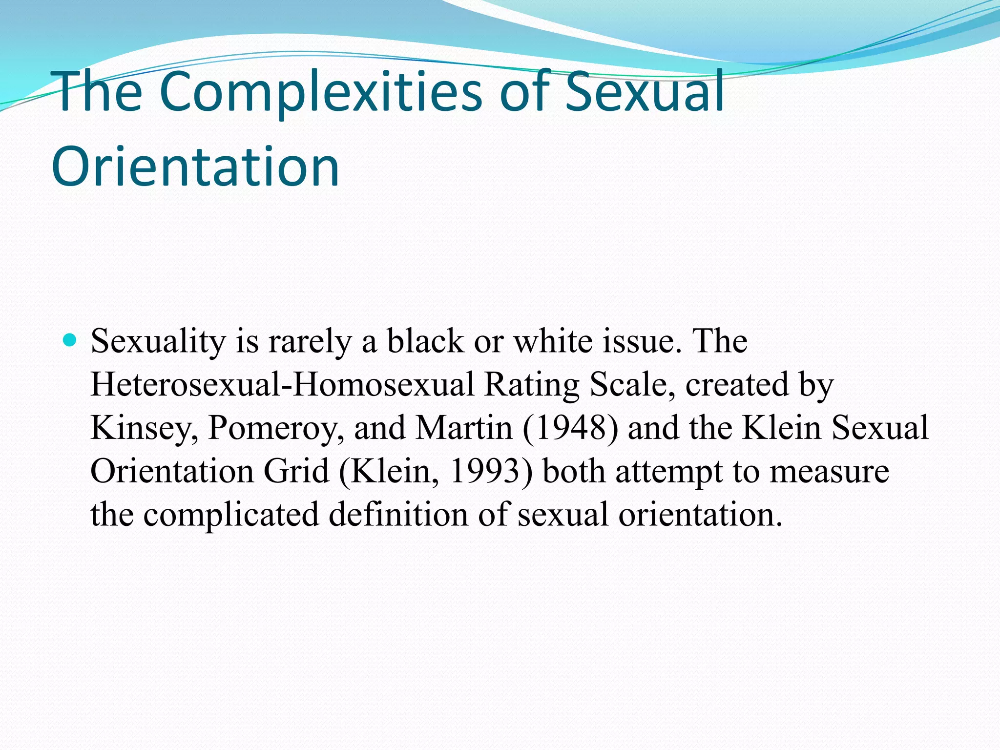 The Complexities of Sexual
Orientation
 Sexuality is rarely a black or white issue. The
Heterosexual-Homosexual Rating Scale, created by
Kinsey, Pomeroy, and Martin (1948) and the Klein Sexual
Orientation Grid (Klein, 1993) both attempt to measure
the complicated definition of sexual orientation.
 
