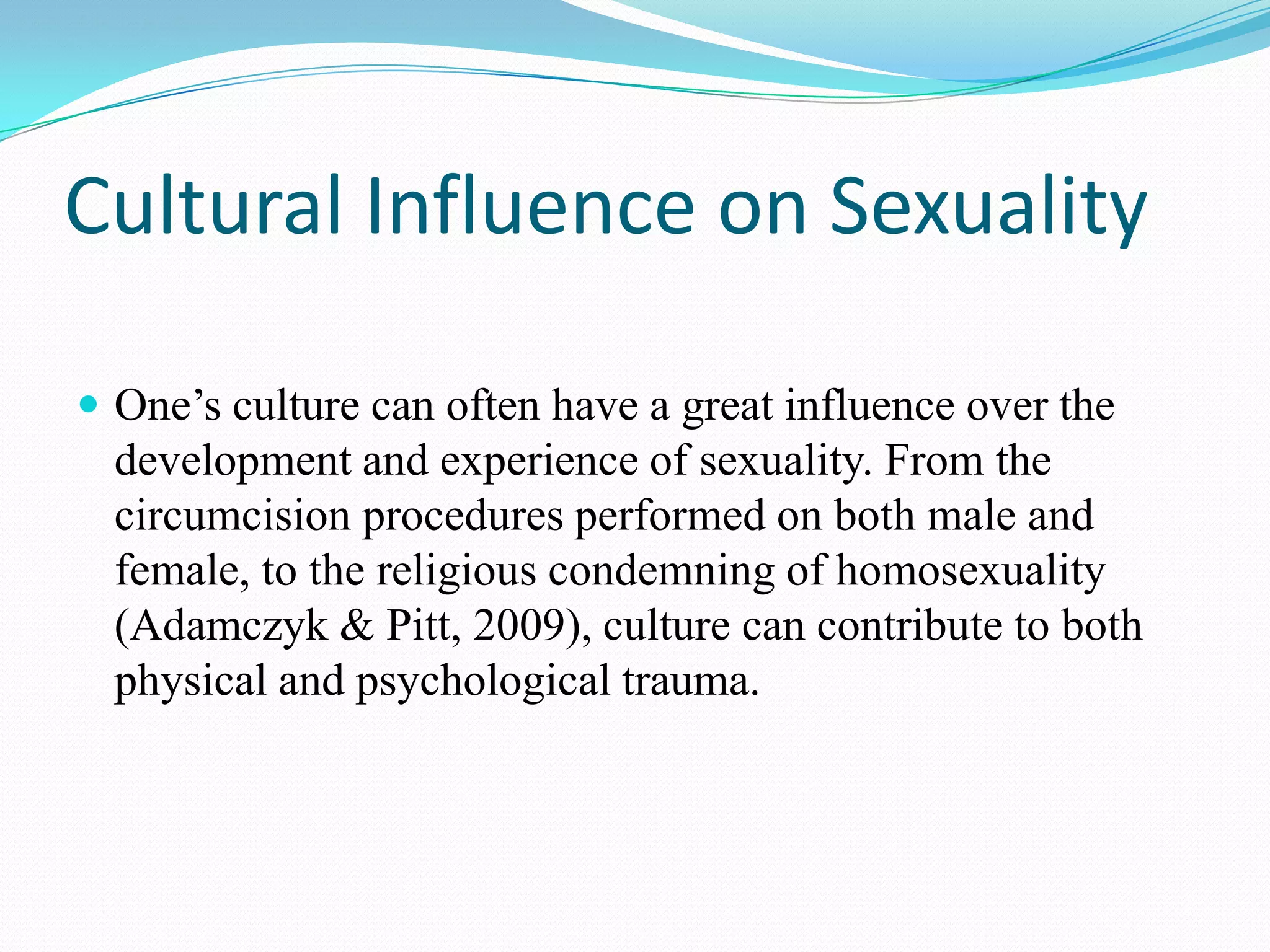 Cultural Influence on Sexuality
 One’s culture can often have a great influence over the
development and experience of sexuality. From the
circumcision procedures performed on both male and
female, to the religious condemning of homosexuality
(Adamczyk & Pitt, 2009), culture can contribute to both
physical and psychological trauma.
 