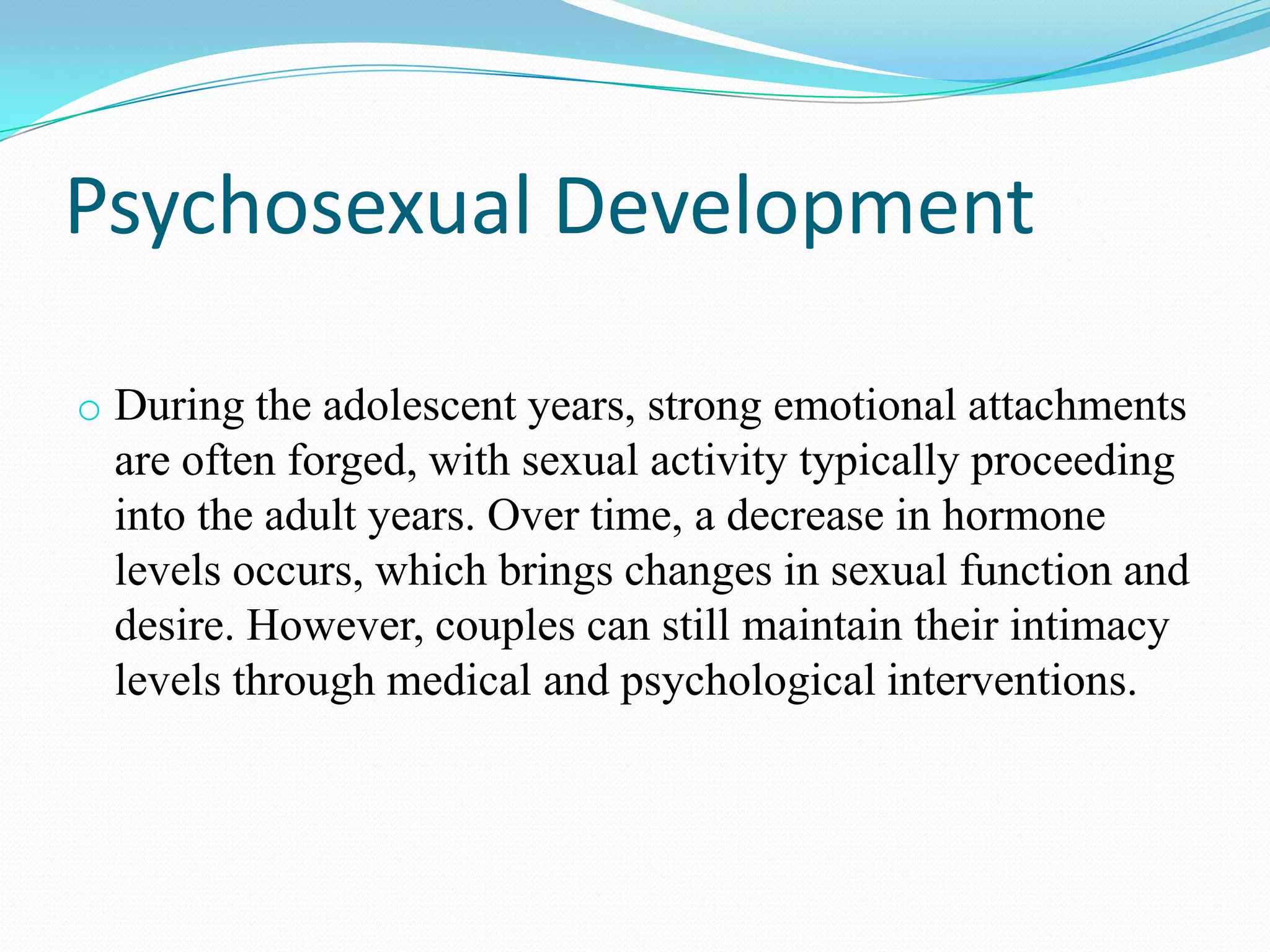 Psychosexual Development
o During the adolescent years, strong emotional attachments
are often forged, with sexual activity typically proceeding
into the adult years. Over time, a decrease in hormone
levels occurs, which brings changes in sexual function and
desire. However, couples can still maintain their intimacy
levels through medical and psychological interventions.
 