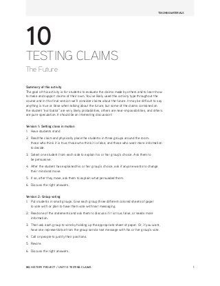 TEACHING MATERIALS
BIG HISTORY PROJECT / UNIT 10 TESTING CLAIMS 1
10
TESTING CLAIMS
The Future
Summary of this activity
The goal of this activity is for students to evaluate the claims made by others and to learn how
to make and support claims of their own. You’ve likely used this activity type throughout the
course and in this final version we’ll consider claims about the future. It may be difficult to say
anything is true or false when talking about the future, but some of the claims contained on
the student “exit ballot” are very likely probabilities, others are near-‐impossibilities, and others
are pure speculation. It should be an interesting discussion!
Version 1: Setting class in motion
1. Have students stand
2. Read the claim and physically place the students in three groups around the room:
those who think it is true, those who think it is false, and those who want more information
to decide.
3. Select one student from each side to explain his or her group’s choice. Ask them to
be persuasive.
4. After the student has explained his or her group’s choice, ask if anyone wants to change
their mind and move.
5. If so, after they move, ask them to explain what persuaded them.
6. Discuss the right answers.
Version 2: Group voting
1. Put students in small groups. Give each group three different colored sheets of paper
to vote with or plan to have them vote with text messaging.
2. Read one of the statements and ask them to discuss if it is true, false, or needs more
information.
3. Then ask each group to vote by holding up the appropriate sheet of paper. Or, if you want,
have one representative from the group send a text message with his or her group’s vote.
4. Call on people to justify their positions.
5. Revote.
6. Discuss the right answers.
 