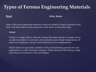 Steel
Some of the more important elements which are added to steel to produce alloy
steel, with their effect on the properties of the steel, are the following:
• Nickel
Nickel is a tough, silvery element of about the same density as copper. It has
excellent resistance to corrosion and oxidation even at high temperatures. It
improves toughness, and prevents brittleness at low temperatures.
Nickel steels are especially suitable for the case hardening process for such
applications as roller bearings and gears. These steels provide strong, tough
cases that are resistant to wear and fatigue.
Alloy Steels
Types of Ferrous Engineering Materials
 