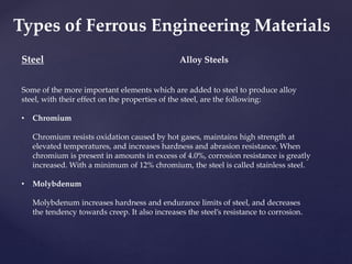 Steel
Some of the more important elements which are added to steel to produce alloy
steel, with their effect on the properties of the steel, are the following:
• Chromium
Chromium resists oxidation caused by hot gases, maintains high strength at
elevated temperatures, and increases hardness and abrasion resistance. When
chromium is present in amounts in excess of 4.0%, corrosion resistance is greatly
increased. With a minimum of 12% chromium, the steel is called stainless steel.
• Molybdenum
Molybdenum increases hardness and endurance limits of steel, and decreases
the tendency towards creep. It also increases the steel’s resistance to corrosion.
Alloy Steels
Types of Ferrous Engineering Materials
 