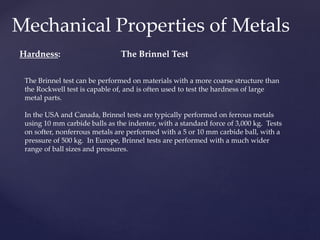 Mechanical Properties of Metals
Hardness:
The Brinnel test can be performed on materials with a more coarse structure than
the Rockwell test is capable of, and is often used to test the hardness of large
metal parts.
In the USA and Canada, Brinnel tests are typically performed on ferrous metals
using 10 mm carbide balls as the indenter, with a standard force of 3,000 kg. Tests
on softer, nonferrous metals are performed with a 5 or 10 mm carbide ball, with a
pressure of 500 kg. In Europe, Brinnel tests are performed with a much wider
range of ball sizes and pressures.
The Brinnel Test
 