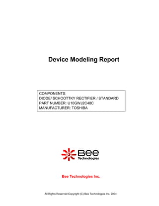 Device Modeling Report




COMPONENTS:
DIODE/ SCHOOTTKY RECTIFIER / STANDARD
PART NUMBER: U10GWJ2C48C
MANUFACTURER: TOSHIBA




                Bee Technologies Inc.



  All Rights Reserved Copyright (C) Bee Technologies Inc. 2004
 