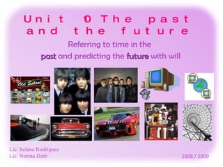 Unit 10 The past and the future Referring to time in the  past  and predicting the  future  with will Lic. Selene Rodríguez Lic. Norma Dzib 2008 / 2009 