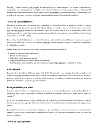 La teoría Z, también llamada escuela japonesa, se popularizó durante el boom económico, y se interesa en incrementar la
apropiación y amor del empleado por la compañía, por medio de un trabajo de por vida, con gran énfasis en el bienestar del
empleado, tanto dentro como fuera de su trabajo. Según el doctor William Ouchi, su principal proponente, la administración de la
teoría Z tiende a promover los empleos fijos, la alta productividad y alta satisfacción y moral en los empleados.
La teoría de las limitaciones o teoría de las restricciones (Theory of Constraints - TOC) fue creada por Eliyahu M. Goldratt,
doctor en física israelí que, siendo empresario de la industria del software y siendo su empresa la 6ª de más rápido crecimiento en
1982 según Inc. Magazine, se preguntó si acaso existiría alguna relación válida entre las técnicas utilizadas en la resolución de
problemas científicos y los que él encontró en su trabajo empresarial. Inició su investigación y el desarrollo de su teoría en forma
de una novela, su best-seller La meta.
En este libro, Eliyahu Goldratt muestra la esencia de su teoría. La desarrolla de manera lúdica en el entorno de una empresa
manufacturera sentenciada a la liquidación; su gerente, Alex Rogo, tiene tres meses para recuperar la rentabilidad de la empresa y
la estabilidad en su familia.
La esencia de la teoría de las restricciones se basa en cinco puntos correlativos de aplicación:
Identificar las restricciones del sistema.
Decidir cómo explotarlas.
Subordinar todo a la decisión anterior.
Superar la restricción del sistema (elevar su capacidad).
Si en los pasos anteriores se ha roto una restricción, regresar al paso (1), pero no permitir la inercia.
La gestión de la calidad total (TQM, del inglés Total Quality Management) es una estrategia de gestión orientada a crear
conciencia de calidad en todos los procesos organizacionales. La TQM ha sido ampliamente utilizado en manufactura, educación,
gobierno e industrias de servicio. Se le denomina «total» porque en ella queda concernida la organización de la empresa
globalmente considerada y las personas que trabajan en ella.
Hammer y Champy definen a la reingeniería de procesos como «la reconcepción fundamental y el rediseño radical de los
procesos de negocios para lograr mejoras dramáticas en medidas de desempeño tales como en costos, calidad, servicio y
rapidez».16
Por lo tanto, se trata de una reconcepción fundamental y una visión holística de una organización. Preguntas como: ¿por qué
hacemos lo que hacemos? y ¿por qué lo hacemos como lo hacemos? llevan a interiorizarse en los fundamentos de los procesos de
trabajo.
La reingeniería de procesos es radical hasta cierto punto, ya que busca llegar a la raíz de las cosas, no se trata solamente de
mejorar los procesos, sino y principalmente, busca reinventarlos, con el fin de crear ventajas competitivas osadas, con base en los
avances tecnológicos.
Teoría de las limitaciones
Calidad total
Reingeniería de procesos
Teoría de la excelencia
 
