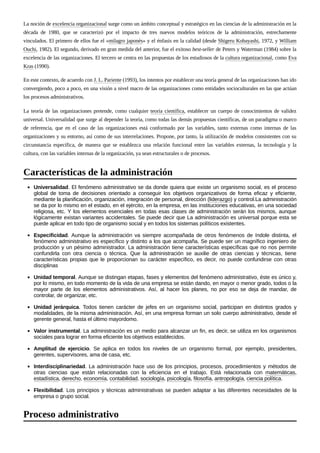 La noción de excelencia organizacional surge como un ámbito conceptual y estratégico en las ciencias de la administración en la
década de 1980, que se caracterizó por el impacto de tres nuevos modelos teóricos de la administración, estrechamente
vinculados. El primero de ellos fue el «milagro japonés» y el énfasis en la calidad (desde Shigeru Kobayashi, 1972, y William
Ouchi, 1982). El segundo, derivado en gran medida del anterior, fue el exitoso best-seller de Peters y Waterman (1984) sobre la
excelencia de las organizaciones. El tercero se centra en las propuestas de los estudiosos de la cultura organizacional, como Eva
Kras (1990).
En este contexto, de acuerdo con J. L. Pariente (1993), los intentos por establecer una teoría general de las organizaciones han ido
convergiendo, poco a poco, en una visión a nivel macro de las organizaciones como entidades socioculturales en las que actúan
los procesos administrativos.
La teoría de las organizaciones pretende, como cualquier teoría científica, establecer un cuerpo de conocimientos de validez
universal. Universalidad que surge al depender la teoría, como todas las demás propuestas científicas, de un paradigma o marco
de referencia, que en el caso de las organizaciones está conformado por las variables, tanto externas como internas de las
organizaciones y su entorno, así como de sus interrelaciones. Propone, por tanto, la utilización de modelos consistentes con su
circunstancia específica, de manera que se establezca una relación funcional entre las variables externas, la tecnología y la
cultura, con las variables internas de la organización, ya sean estructurales o de procesos.
Universalidad. El fenómeno administrativo se da donde quiera que existe un organismo social, es el proceso
global de toma de decisiones orientado a conseguir los objetivos organizativos de forma eficaz y eficiente,
mediante la planificación, organización, integración de personal, dirección (liderazgo) y control.La administración
se da por lo mismo en el estado, en el ejército, en la empresa, en las instituciones educativas, en una sociedad
religiosa, etc. Y los elementos esenciales en todas esas clases de administración serán los mismos, aunque
lógicamente existan variantes accidentales. Se puede decir que La administración es universal porque esta se
puede aplicar en todo tipo de organismo social y en todos los sistemas políticos existentes.
Especificidad. Aunque la administración va siempre acompañada de otros fenómenos de índole distinta, el
fenómeno administrativo es específico y distinto a los que acompaña. Se puede ser un magnífico ingeniero de
producción y un pésimo administrador. La administración tiene características específicas que no nos permite
confundirla con otra ciencia o técnica. Que la administración se auxilie de otras ciencias y técnicas, tiene
características propias que le proporcionan su carácter específico, es decir, no puede confundirse con otras
disciplinas
Unidad temporal. Aunque se distingan etapas, fases y elementos del fenómeno administrativo, éste es único y,
por lo mismo, en todo momento de la vida de una empresa se están dando, en mayor o menor grado, todos o la
mayor parte de los elementos administrativos. Así, al hacer los planes, no por eso se deja de mandar, de
controlar, de organizar, etc.
Unidad jerárquica. Todos tienen carácter de jefes en un organismo social, participan en distintos grados y
modalidades, de la misma administración. Así, en una empresa forman un solo cuerpo administrativo, desde el
gerente general, hasta el último mayordomo.
Valor instrumental. La administración es un medio para alcanzar un fin, es decir, se utiliza en los organismos
sociales para lograr en forma eficiente los objetivos establecidos.
Amplitud de ejercicio. Se aplica en todos los niveles de un organismo formal, por ejemplo, presidentes,
gerentes, supervisores, ama de casa, etc.
Interdisciplinariedad. La administración hace uso de los principios, procesos, procedimientos y métodos de
otras ciencias que están relacionadas con la eficiencia en el trabajo. Está relacionada con matemáticas,
estadística, derecho, economía, contabilidad, sociología, psicología, filosofía, antropología, ciencia política.
Flexibilidad. Los principios y técnicas administrativas se pueden adaptar a las diferentes necesidades de la
empresa o grupo social.
Características de la administración
Proceso administrativo
 