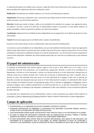 La administración puede verse también como un proceso. Según Don Henry Fayol, dicho proceso está compuesto por funciones
básicas: planificación, organización, dirección, coordinación, control.
Planificación: Procedimiento para establecer objetivos y un curso de acción adecuado para lograrlos.
Organización: Proceso para comprometer a dos o más personas que trabajan juntas de manera estructurada, con el propósito de
alcanzar una meta o una serie de metas específicas.
Dirección: Función que consiste en dirigir e influir en las actividades de los miembros de un grupo o una organización entera,
con respecto a una tarea. A partir de la dirección, los administradores ayudan a las personas a ver que pueden satisfacer sus
propias necesidades y utilizar su potencial al contribuir a las metas de una empresa.
Coordinación: Integración de las actividades de partes independientes de una organización con el objetivo de alcanzar las metas
seleccionadas.
Control: Proceso para asegurar que las actividades reales se ajusten a las planificadas.
El proceso se da al mismo tiempo. Es decir, el administrador realiza estas funciones simultáneamente.
Las funciones o procesos detallados no son independientes, sino que están totalmente interrelacionados. Cuando una organización
elabora un plan, debe ordenar su estructura para hacer posible la ejecución del mismo. Luego de la ejecución (o tal vez en forma
simultánea) se controla que la realidad de la empresa no se aleje de la planificación, o en caso de hacerlo se busca comprender las
causas de dicho alejamiento. Finalmente, del control realizado puede surgir una corrección en la planificación, lo que realimenta
el proceso.
La profesión de administrador tiene muchos aspectos: según el nivel en que se sitúe, deberá vivir con la rutina y con la
incertidumbre diaria del nivel operacional o con la planificación, organización, dirección y control de las actividades de su
departamento o división en el nivel intermedio, o incluso con el proceso decisorio en el nivel institucional, orientado hacia un
ambiente externo que la empresa pretende servir. Cuanto más se preocupe el administrador para saber o aprender cómo se
ejecutan las tareas, más preparado estará para actuar en el nivel operacional de la empresa. Cuanto más se preocupe por
desarrollar conceptos más preparado estará para actuar en el nivel institucional de la empresa. Un administrador debe conocer
cómo se prepara un presupuesto de gastos, una previsión de ventas, como se construye un organigrama, un flujograma, como se
interpreta un balance, como se elabora la planificación y el control de producción, etc., ya que estos conocimientos son valiosos
para la administración, sin embargo lo más importante y fundamental es saber como utilizarlos y en que circunstancias aplicarlos
de manera adecuada.
Los destacados de la administración son los administradores, siendo la carrera universitaria que expide el título respectivo la
Licenciatura o Grado en Administración de Empresas (Bachelor's degree in Business Administration, en países anglosajones).
El administrador es un organizador de recursos materiales, financieros y humanos.
Estudiando administración las habilidades y conocimientos que desarrolles te permitirán detectar, prevenir y
corregir errores en la planeación del trabajo de las personas.
Como administrador puedes ayudar a las personas a hacer mejor las cosas y a ser más efectivos en su trabajo.
El campo de trabajo del administrador comprende todas las Organizaciones Humanas, Públicas y Privadas,
Despachos de Asesoría, consultoría y servicios como emprendedor independiente.
Un buen administrador debe conocer todas las escuelas administrativas, para aplicar la más adecuada a las
necesidades de la organización para la cual trabaja, sin restarle importancia al hecho de comprender y
comunicar a sus subordinados, ya que la coordinación de ideas y voluntades de acción sólo se logra cuando los
El papel del administrador
Campo de aplicación
 