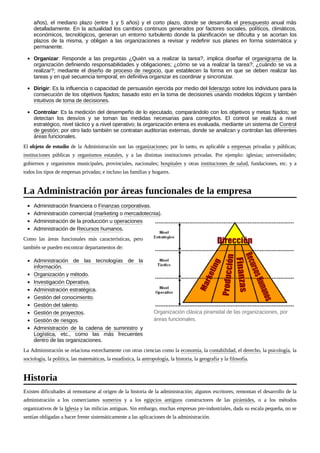 años), el mediano plazo (entre 1 y 5 años) y el corto plazo, donde se desarrolla el presupuesto anual más
detalladamente. En la actualidad los cambios continuos generados por factores sociales, políticos, climáticos,
económicos, tecnológicos, generan un entorno turbulento donde la planificación se dificulta y se acortan los
plazos de la misma, y obligan a las organizaciones a revisar y redefinir sus planes en forma sistemática y
permanente.
Organizar: Responde a las preguntas ¿Quién va a realizar la tarea?, implica diseñar el organigrama de la
organización definiendo responsabilidades y obligaciones; ¿cómo se va a realizar la tarea?; ¿cuándo se va a
realizar?; mediante el diseño de proceso de negocio, que establecen la forma en que se deben realizar las
tareas y en qué secuencia temporal; en definitiva organizar es coordinar y sincronizar.
Dirigir: Es la influencia o capacidad de persuasión ejercida por medio del liderazgo sobre los individuos para la
consecución de los objetivos fijados; basado esto en la toma de decisiones usando modelos lógicos y también
intuitivos de toma de decisiones.
Controlar: Es la medición del desempeño de lo ejecutado, comparándolo con los objetivos y metas fijados; se
detectan los desvíos y se toman las medidas necesarias para corregirlos. El control se realiza a nivel
estratégico, nivel táctico y a nivel operativo; la organización entera es evaluada, mediante un sistema de Control
de gestión; por otro lado también se contratan auditorías externas, donde se analizan y controlan las diferentes
áreas funcionales.
El objeto de estudio de la Administración son las organizaciones; por lo tanto, es aplicable a empresas privadas y públicas;
instituciones públicas y organismos estatales, y a las distintas instituciones privadas. Por ejemplo: iglesias; universidades;
gobiernos y organismos municipales, provinciales, nacionales; hospitales y otras instituciones de salud, fundaciones, etc. y a
todos los tipos de empresas privadas; e incluso las familias y hogares.
Administración financiera o Finanzas corporativas.
Administración comercial (marketing o mercadotecnia).
Administración de la producción u operaciones
Administración de Recursos humanos.
Como las áreas funcionales más características, pero
también se pueden encontrar departamentos de:
Administración de las tecnologías de la
información.
Organización y método.
Investigación Operativa.
Administración estratégica.
Gestión del conocimiento.
Gestión del talento.
Gestión de proyectos.
Gestión de riesgos.
Administración de la cadena de suministro y
Logística, etc., como las más frecuentes
dentro de las organizaciones.
La Administración se relaciona estrechamente con otras ciencias como la economía, la contabilidad, el derecho, la psicología, la
sociología, la política, las matemáticas, la estadística, la antropología, la historia, la geografía y la filosofía.
Existen dificultades al remontarse al origen de la historia de la administración; algunos escritores, remontan el desarrollo de la
administración a los comerciantes sumerios y a los egipcios antiguos constructores de las pirámides, o a los métodos
organizativos de la Iglesia y las milicias antiguas. Sin embargo, muchas empresas pre-industriales, dada su escala pequeña, no se
sentían obligadas a hacer frente sistemáticamente a las aplicaciones de la administración.
La Administración por áreas funcionales de la empresa
Organización clásica piramidal de las organizaciones, por
áreas funcionales.
Historia
 