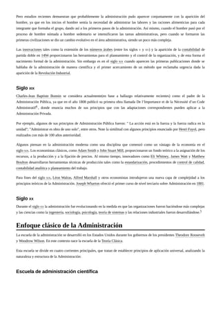 Pero estudios recientes demuestran que probablemente la administración pudo aparecer conjuntamente con la aparición del
hombre, ya que en los inicios el hombre sentía la necesidad de administrar las labores y las raciones alimenticias para cada
integrante que formaba el grupo, dando así a los primeros pasos de la administración. Así mismo, cuando el hombre pasó por el
proceso de hombre nómada a hombre sedentario se intensificaron las tareas administrativas, pero cuando se formaron las
primeras civilizaciones se dio un cambio evolutivo en el área administrativa, siendo un poco más compleja.
Las innovaciones tales como la extensión de los números árabes (entre los siglos V y XV) y la aparición de la contabilidad de
partida doble en 1494 proporcionaron las herramientas para el planeamiento y el control de la organización, y de esta forma el
nacimiento formal de la administración. Sin embargo es en el siglo XIX cuando aparecen las primeras publicaciones donde se
hablaba de la administración de manera científica y el primer acercamiento de un método que reclamaba urgencia dada la
aparición de la Revolución Industrial.
Charles-Jean Baptiste Bonnin se considera actualmente(en base a hallazgo relativamente recientes) como el padre de la
Administración Pública, ya que en el año 1808 publicó su primera obra llamada De l’Importance et de la Nécessité d’un Code
Administratif4 , donde enuncia muchos de sus principios que con las adaptaciones correspondientes pueden aplicar a la
Administración Privada.
Por ejemplo, algunos de sus principios de Administración Pública fueron: " La acción está en la fuerza y la fuerza radica en la
unidad"; "Administrar es obra de uno solo", entre otros. Note la similitud con algunos principios enunciado por Henri Fayol, pero
realizados con más de 100 años anterioridad.
Algunos piensan en la administración moderna como una disciplina que comenzó como un vástago de la economía en el
siglo XIX. Los economistas clásicos, como Adam Smith y John Stuart Mill, proporcionaron un fondo teórico a la asignación de los
recursos, a la producción y a la fijación de precios. Al mismo tiempo, innovadores como Eli Whitney, James Watt y Matthew
Boulton desarrollaron herramientas técnicas de producción tales como la estandarización, procedimientos de control de calidad,
contabilidad analítica y planeamiento del trabajo.
Para fines del siglo XIX, Léon Walras, Alfred Marshall y otros economistas introdujeron una nueva capa de complejidad a los
principios teóricos de la Administración. Joseph Wharton ofreció el primer curso de nivel terciario sobre Administración en 1881.
Durante el siglo XX la administración fue evolucionando en la medida en que las organizaciones fueron haciéndose más complejas
y las ciencias como la ingeniería, sociología, psicología, teoría de sistemas y las relaciones industriales fueron desarrollándose.5
La escuela de la administración se desarrolló en los Estados Unidos durante los gobiernos de los presidentes Theodore Roosevelt
y Woodrow Wilson. En este contexto nace la escuela de la Teoría Clásica.
Esta escuela se divide en cuatro corrientes principales, que tratan de establecer principios de aplicación universal, analizando la
naturaleza y estructura de la Administración:
Siglo XIX
Siglo XX
Enfoque clásico de la Administración
Escuela de administración científica
 