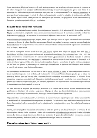 Con el advenimiento del enfoque humanístico, la teoría administrativa sufre una verdadera revolución conceptual: la transferencia
del énfasis antes puesto en la tarea (por la administración científica) y en la estructura organización (por la teoría clásica de la
administración) al énfasis en las personas que trabajan o que participan en las organizaciones.9 Con el enfoque humanístico, la
preocupación por la máquina y por el método de trabajo, por la organización formal y los principios de administración aplicables
a los aspectos organizacionales, ceden prioridad a la preocupación por el hombre y su grupo social: de los aspectos técnicos y
formales se pasa a los aspectos psicológicos y sociológicos.
La teoría de las relaciones humanas (también denominada escuela humanística de la administración), desarrollada por Elton
Mayo y sus colaboradores, surgió en los Estados Unidos como consecuencia inmediata de los resultados obtenidos mediante los
experimentos de Hawthorne. Fue básicamente un movimiento de oposición a la teoría clásica de la administración.10
La escuela de las relaciones humanas surgió, en parte, debido a que el enfoque clásico no lograba suficiente eficiencia productiva
ni armonía en el centro de trabajo. Esto hizo que aumentara el interés por ayudar a los gerentes a manejar con más eficacia los
Recursos humanos de sus organizaciones. Varios teóricos trataron de reforzar la teoría clásica de la organización con elementos
de la sociología y la psicología.
La línea de investigación en esta escuela es la de Elton Mayo y algunos otros colegas de Harvard, entre ellos Fritz J.
Roethlisberger y William J. Dickson que realizaron una serie de estudios en Western Electric Company entre 1924 y 1933, los
cuales con el tiempo se conocieron como «los estudios de Hawthorne», porque muchos de ellos fueron realizados en la fábrica
Hawthorne de Western Electric, cerca de Chicago. En estos estudios se investigó la relación entre la cantidad de iluminación en el
centro de trabajo y la productividad de los obreros. Los investigadores llegaron a la conclusión de que los empleados trabajarían
con más tesón si la gerencia se preocupaba por su bienestar y si los supervisores les prestaban atención especial. Este fenómeno
se conoció, más adelante, como el efecto de Hawthorne.
Los investigadores también llegaron a la conclusión de que los grupos informales de trabajo (el entorno social de los empleados)
tienen una influencia positiva en la productividad. Muchos de los empleados de Western Electric opinaban que su trabajo era
aburrido y absurdo, pero que sus relaciones y amistades con sus compañeros, en ocasiones sujetos a la influencia de un
antagonismo compartido contra los jefes, le daban cierto significado a su vida laboral y les ofrecían cierta protección contra la
gerencia. Por tal motivo, la presión del grupo, con frecuencia, representaba una mayor influencia para aumentar la productividad
de los trabajadores que las demandas de la gerencia.
Así pues, Mayo era de la opinión que el concepto del hombre social (movido por necesidades sociales, deseoso de relaciones
gratificantes en el trabajo y más sensible a las presiones del grupo de trabajo que al control administrativo) era complemento
necesario del viejo concepto del hombre racional, movido por sus necesidades económicas personales.
Al poner de relieve las necesidades sociales, el movimiento de relaciones humanas mejoró la perspectiva clásica que consideraba
la productividad casi exclusivamente como un problema de ingeniería. En cierto modo, Mayo redescubrió el antiguo principio de
Robert Owen según el cual, un genuino interés por los trabajadores, las «máquinas vitales» como Owen solía llamarlos, pagaría
dividendos.
Además, estos investigadores recalcaron la importancia del estilo del gerente y con ello revolucionaron la formación de los
administradores. La atención fue centrándose cada vez más en enseñar las habilidades directivas, en oposición a las habilidades
técnicas. Por último, su trabajo hizo renacer el interés por la dinámica de grupos. Los administradores empezaron a pensar en
función de los procesos y premios del grupo para complementar su enfoque anterior en el individuo.
Escuela de las relaciones humanas
Escuela estructuralista-burocrática
 