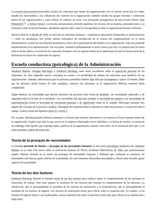 La escuela estructuralista-burocrática analiza las relaciones que tienen las organizaciones con el sistema social que las rodea;
estudia los intercambios y las influencias del contexto en la organización; también estudia los grupos formales e informales
dentro de las organizaciones y como influye el contexto en estos. Los principales protagonistas de esta escuela fueron: Ralf
Dahrendorf,11 y Amitai Etzioni. La escuela estructuralista pretende equilibrar los recursos de la empresa, prestando tanto a su
estructura como al recurso humano, abordando aspectos tales como la correspondencia entre la organización formal e informal.
Hacía el final de la década de 1950, la teoría de las relaciones humanas —experiencia típicamente democrática y norteamericana
— entró en decadencia. Ese primer intento sistemático de introducción de la ciencia del comportamiento en la teoría
administrativa, a través de una filosofía humanística, acerca de la participación del hombre en la organización, trajo una profunda
transformación en la administración. Por una parte, combatió profundamente la teoría clásica, por otra, no proporcionó las bases
entre la teoría clásica y la teoría de las relaciones humanas creó un impasse dentro de la administración que la misma teoría de la
burocracia no estuvo en condiciones de superar.
Abraham Maslow, Douglas McGregor y Frederick Herzberg, entre otros, escribieron sobre la superación personal de los
individuos. Su obra engendró nuevos conceptos en cuanto a la posibilidad de ordenar las relaciones para beneficio de las
organizaciones. Además, determinaron que las personas pretendían obtener algo más que recompensas o placer al instante. Dado
que las personas tenían formas de vida complejas, entonces las relaciones en la organización deberían sustentar dicha
complejidad.
Según Maslow, las necesidades que quieren satisfacer las personas tiene forma de pirámide. Las necesidades materiales y de
seguridad están en la base de la pirámide y las necesidades del ego (por ejemplo, la necesidad de respeto) y las necesidades de
autorrealización (como la necesidad de crecimiento personal y de significado) están en la cúspide. McGregor presentó otro
ángulo del concepto de la persona compleja. Distinguió dos hipótesis básicas alternativas sobre las personas y su posición ante el
trabajo. Llamó a estas dos hipótesis teoría X y teoría Y.
Por su parte, Herzberg planteó distintos elementos y factores que motivan, desmotivan o no motivan al factor humano dentro de
la organización. Explicó que todo lo que ocurra en la empresa relacionado con el individuo y su forma de sentirse, lo motivará;
sin embargo, todo aquello que imponga reglas, políticas de la organización, salarios, entre otros, no lo motivarán pero que, si no
están presentes, podrán desmotivarlo.
La llamada pirámide de Maslow o jerarquía de las necesidades humanas es una teoría psicológica propuesta por Abraham
Maslow en su obra Una teoría sobre la motivación humana (A Theory of Human Motivation), de 1943, que posteriormente
amplió. Maslow formulá en su teoría una jerarquía de necesidades humanas y defiende que, conforme se satisfacen las
necesidades más básicas (parte inferior de la pirámide), los seres humanos desarrollan necesidades y deseos más elevados (parte
superior de la pirámide).
Frederick Herzberg formuló la llamada teoría de los dos factores para explicar mejor el comportamiento de las personas en
situaciones de trabajo. Este autor plantea la existencia de dos factores que orientan el comportamiento de las personas. La
satisfacción, que es principalmente el resultado de los factores de motivación; y la insatisfacción, que es principalmente el
resultado de los factores de higiene. Los factores de motivación tienen poco efecto sobre la insatisfacción. En cambio, si los
factores de higiene faltan o son inadecuados, causan insatisfacción, pero su presencia tiene muy poco efecto en la satisfacción a
largo plazo.
Escuela conductista (psicológica) de la Administración
Teoría de la jerarquía de necesidades
Teoría de los dos factores
 