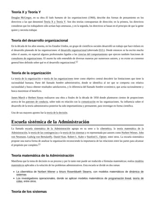 Douglas McGregor, en su obra El lado humano de las organizaciones (1960), describe dos formas de pensamiento en los
directivos a las que denominó Teoría X y Teoría Y. Son dos teorías contrapuestas de dirección; en la primera, los directivos
consideran que los trabajadores sólo actúan bajo amenazas, y en la segunda, los directivos se basan en el principio de que la gente
quiere y necesita trabajar.
En la década de los años sesenta, en los Estados Unidos, un grupo de científicos sociales desarrolló un trabajo que hace énfasis en
el desarrollo planeado de las organizaciones: el desarrollo organizacional (abreviado D.O.). Desde entonces se ha escrito mucho
sobre el asunto, en especial algunos profesionales ligados a las ciencias del comportamiento que ejercen también funciones de
consultores de organizaciones. El asunto ha sido entendido de diversas maneras por numerosos autores, y no existe un consenso
general bien definido sobre qué es el desarrollo organizacional.12
La teoría de la organización o teoría de las organizaciones tiene como objetivo central descubrir las limitaciones que tiene la
racionalidad humana. Parte del llamado hombre administrativo, donde se identifica al ser que se comporta con relativa
racionalidad y busca obtener resultados satisfactorios, y lo diferencia del llamado hombre económico, que actúa racionalmente y
busca maximizar el beneficio.
James March y Herbert Simon realizaron una obra a finales de la década de 1950 donde plantearon cientos de proporciones
acerca de los patrones de conducta, sobre todo en relación con la comunicación en las organizaciones. Su influencia sobre el
desarrollo de la teoría administrativa posterior ha sido importantísima y permanente, para investigar en forma científica.
Uno de sus mayores aportes fue la teoría de la decisión.
La llamada escuela sistemática de la Administración agrupa en su seno a la cibernética, la teoría matemática de la
Administración, la teoría de las contingencias y la teoría de los sistemas y es representada por autores como Norbert Wiener, John
von Neumann, Ludwig von Bertalanffy, Daniel Katz, Robert L. Kahn y Stanford L. Optner, entre otros. La escuela sistemática
propone una nueva forma de analizar la organización reconociendo la importancia de las relaciones entre las partes para alcanzar
el propósito por completo.13
Manifiesta que la toma de decisión es un proceso y por lo tanto este puede ser traducido a fórmulas matemáticas; realiza modelos
matemáticos aplicados a la solución de los problemas administrativos. Esta escuela se divide en dos ramas:
La cibernética de Norbert Wiener y Arturo Rosenblueth Stearns, con modelos matemáticos de dinámica de
sistemas
Los investigadores operacionales, donde se aplican modelos matemáticos de programación lineal, teoría de
colas, entre otros.
Teoría X y Teoría Y
Teoría del desarrollo organizacional
Teoría de la organización
Escuela sistémica de la Administración
Teoría matemática de la Administración
Teoría de los sistemas
 