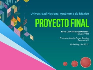 Universidad Nacional Autónoma de México
PROYECTOFINALPaola Lizet Montoya Mercado.
Grupo: 9223
Profesora: Argelia Fones Doroteo
Geometría II.
16 de Mayo del 2019.
 