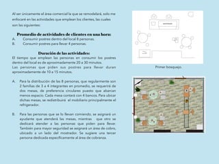 Al ser únicamente el área comercial la que se remodelará, solo me
enfocaré en las actividades que emplean los clientes, las cuales
son las siguientes:
Promedio de actividades de clientes en una hora:
A. Consumir postres dentro del local 8 personas.
B. Consumir postres para llevar 4 personas.
Duración de las actividades:
El tiempo que emplean las personas en consumir los postres
dentro del local es de aproximadamente 20 a 30 minutos.
Las personas que piden sus postres para llevar duran
aproximadamente de 10 a 15 minutos.
A. Para la distribución de las 8 personas, que regularmente son
2 familias de 3 a 4 integrantes en promedio, se requerirá de
dos mesas, de preferencia circulares puesto que abarcan
menos espacio. Cada mesa contará con 4 bancos. Para ubicar
dichas mesas, se redistribuirá el mobiliario principalmente el
refrigerador.
B. Para las personas que se lo llevan comiendo, se asignará un
ayudante que atenderá las mesas, mientras que otro se
dedicará atender a las personas que piden para llevar.
También para mayor seguridad se asignará un área de cobro,
ubicado a un lado del mostrador. Se sugiere una tercer
persona dedicada especíﬁcamente al área de cobranza.
Primer bosquejo.
 