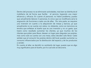 Dentro del proceso no se eliminarán actividades, más bien se distribuirá el
mobiliario de tal forma que facilite el servicio, logrando una mejor
eﬁciencia y eﬁcacia. En cuanto al personal, no habrá problema, puesto
que actualmente laboran 3 personas, lo único que se modiﬁcaría seria la
asignación de funciones a cada una de ellas. Por otra parte, se requiere
una inversión en cuanto a la adquisición de mesas y bancos, ya que
actualmente no se cuenta con estos; no obstante, como se menciona se
tendría que enfatizar al dueño que es una inversión y no un gasto, que
traerá como resultado aumentar los clientes, ya que muchos de los
clientes que piden para llevar, desean un lugar para degustar sus postres,
más como solo se cuenta con una mesa, estos deciden solo llevar. Cabe
señalar que al consumir los postres dentro del local, pueden aumentar su
consumo inﬂuenciados por la distribución del espacio y de los productos
a vender.
En cuanto al altar, se decidió no cambiarlo de lugar, puesto que es algo
muy signiﬁcativo para el dueño, por lo cual solo se decoraría.
 