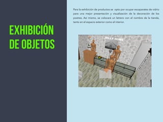 Exhibición
de objetos
Para la exhibición de productos se opto por ocupar escaparates de vidrio
para una mejor presentación y visualización de la decoración de los
postres. Así mismo, se colocará un letrero con el nombre de la tienda,
tanto en el espacio exterior como el interior.
JELLY HOME
 