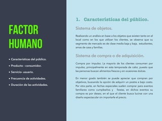 Factor
humano
• Características del público.
• Producto - consumidor.
• Servicio- usuario.
• Frecuencia de actividades.
• Duración de las actividades.
1. Características del público.
Sistema de objetos.
Realizando un análisis en base a los objetos que existen tanto en el
local como en los que utilizan los clientes, se observa que su
segmento de mercado es de clase media baja y baja, estudiantes,
amas de casa y familias.
Sistema de compra o de adquisición.
Compra por impulso. La mayoría de los clientes consumen por
impulso, principalmente en esta temporada de calor, puesto que
las personas buscan alimentos frescos y en ocasiones dulces.
En menor grado también se puede apreciar que compran por
objetivos, buscando la opción de adquirir un postre a bajo costo.
Por otra parte, en fechas especiales suelen comprar para eventos
familiares como cumpleaños y ﬁestas, en dichos eventos su
compra es por deseo, en el que el cliente busca lucirse con una
diseño espectacular sin importarle el precio.
 