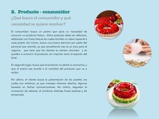 2. Producto - consumidor
¿Qué busca el consumidor y qué
necesidad se quiere resolver?
El consumidor busca un postre que sacie su necesidad de
consumir un producto fresco, dicho producto debe ser delicioso,
elaborado con frutas frescas las cuales brinden un sabor especial a
cada postre. Así mismo, busca una buena atención por parte del
personal que atiende, ya que actualmente ese es un plus para el
negocio, que hace que los clientes se sientan cómodos y se
queden a consumir el producto, sin importar tanto el aspecto del
local.
En segundo lugar, busca que el producto no afecte su economía, y
que el precio sea acorde a la cantidad del producto que va a
recibir.
Por último, el cliente busca la presentación de los postres, los
cuales son artísticos, ya que manejan diversos diseños, algunos
basados en fechas conmemorativas. Así mismo, degustan la
innovación de sabores, al combinar distintas frutas exóticas y de
temporada.
 