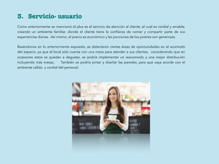 3. Servicio- usuario
Como anteriormente se mencionó el plus es el servicio de atención al cliente, el cual es cordial y amable,
creando un ambiente familiar, donde el cliente tiene la conﬁanza de comer y compartir parte de sus
experiencias diarias. Así mismo, el precio es económico y las porciones de los postres son generosas.
Basándonos en lo anteriormente expuesto, se detectaron ciertas áreas de oportunidades en el acomodo
del espacio, ya que el local solo cuenta con una mesa para atender a sus clientes, considerando que en
ocasiones estos se quedan a degustar, se podría implementar un reacomodo y una mejor distribución
incluyendo más mesas. También se podría pintar y diseñar las paredes, para que vaya acorde con el
ambiente cálido y cordial del personal.
 
