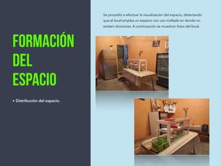 Formación
del
espacio
• Distribución del espacio.
Se procedió a efectuar la visualización del espacio, detectando
que el local emplea un espacio con uso múltiple en donde no
existen divisiones. A continuación se muestran fotos del local.
 