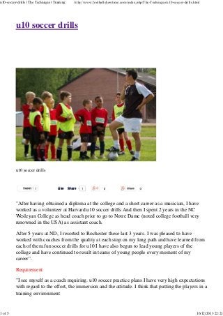 u10-soccer-drills | The Technique | Training

1 of 5

http://www.footballshowtime.com/index.php/The-Technique/u10-soccer-drills.html

u10 soccer drills

u10 soccer drills

Tweet

1

Like

Share

1

"After having obtained a diploma at the college and a short career as a musician, I have
worked as a volunteer at Harvard.u10 soccer drills And then I spent 2 years in the NC
Wesleyan College as head coach prior to go to Notre Dame (noted college football very
renowned in the USA) as assistant coach.
After 5 years at ND, I resorted to Rochester these last 3 years. I was pleased to have
worked with coaches from the quality at each stop on my long path and have learned from
each of them.fun soccer drills for u10 I have also begun to lead young players of the
college and have continued to result in teams of young people every moment of my
career".
Requirement
"I see myself as a coach requiring. u10 soccer practice plans I have very high expectations
with regard to the effort, the immersion and the attitude. I think that putting the players in a
training environment

16/12/2013 22:21

 
