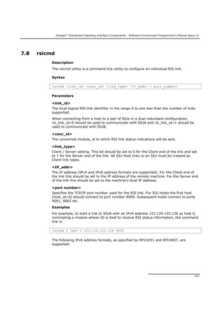 Dialogic®
Distributed Signaling Interface Components - Software Environment Programmer's Manual Issue 15
103
7.8 rsicmd
Description
The rsicmd utility is a command line utility to configure an individual RSI link.
Syntax
rsicmd <link_id> <conc_id> <link_type> <IP_addr> < port_number>
Parameters
<link_id>
The local logical RSI link identifier in the range 0 to one less than the number of links
supported.
When connecting from a host to a pair of SIUs in a dual redundant configuration,
rsi_link_id=0 should be used to communicate with SIUA and rsi_link_id=1 should be
used to communicate with SIUB.
<conc_id>
The concerned module_id to which RSI link status indications will be sent.
<link_type>
Client / Server setting. This bit should be set to 0 for the Client end of the link and set
to 1 for the Server end of the link. All SIU Host links to an SIU must be created as
Client link types.
<IP_addr>
The IP address (IPv4 and IPv6 address formats are supported). For the Client end of
the link this should be set to the IP address of the remote machine. For the Server end
of the link this should be set to the machine’s local IP address.
<port number>
Specifies the TCP/IP port number used for the RSI link. For SIU Hosts the first host
(host_id=0) should connect to port number 9000. Subsequent hosts connect to ports
9001, 9002 etc.
Examples
For example, to start a link to SIUA with an IPv4 address 123.124.125.126 as host 0,
nominating a module whose ID is 0xef to receive RSI status information, the command
line is:
rsicmd 0 0xef 0 123.124.125.126 9000
The following IPv6 address formats, as specified by RFC4291 and RFC4007, are
supported:
 