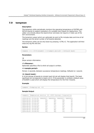 Dialogic®
Distributed Signaling Interface Components - Software Environment Programmer's Manual Issue 15
105
7.9 tempmon
Description
The tempmon utility periodically monitors the operating temperature of SS7MD and
SS7LD boards to support evaluation of a suitable host chassis for deployment. The
utility runs directly above the board driver and does not require or make use of the
GCT environment.
The tempmon output which can optionally be sent to file includes date and time of all
readings and the serial number of all boards detected.
The tempmon utility can be shut down by pressing <CTRL>C. The application will then
close any log file and exit.
Syntax
tempmon [-v [-f<filename>] [-t<sample period>] [-b<board mask]
Parameters
-v
Show version information.
-f <filename>
Optionally specifies a file to which all output is written.
-t <sample period>
Period, in seconds, between successive temperature readings. Defaults to 1 second.
-b <board mask>
A 16 bit bitmap of boards to include (each bit set will display that board). The least
significant bit corresponds to board_id=0. If the parameter is omitted a default value
of 0x000f is used which will display the temperature for the first 4 boards.
Example
tempmon -ftemplog.txt -t5
Sample Output
tempmon: Temperature monitor (C) 2009 Dialogic Corporation
==========================================================
2009-06-02 10:36:00, PX800007, PX800046, PX800057, PX800023
2009-06-02 10:36:00, 35, 36, 34, 35
2009-06-02 10:36:05, 35, 36, 34, 35
2009-06-02 10:36:10, 35, 36, 35, 36
2009-06-02 10:36:15, 35, 37, 35, 36
2009-06-02 10:36:20, 35, 37, 35, 37
2009-06-02 10:36:25, 35, 37, 35, 37
2009-06-02 10:36:30, 35, 38, 35, 37
2009-06-02 10:36:35, 35, 38, 35, 37
 
