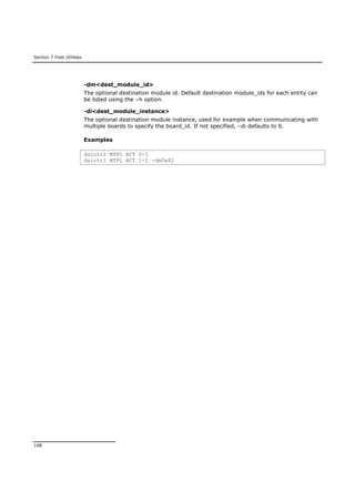 Section 7 Host Utilities
108
-dm<dest_module_id>
The optional destination module id. Default destination module_ids for each entity can
be listed using the –h option.
-di<dest_module_instance>
The optional destination module instance, used for example when communicating with
multiple boards to specify the board_id. If not specified, –di defaults to 0.
Examples
dsictrl MTPL ACT 0-1
dsictrl MTPL ACT 1-1 -dm0x82
 