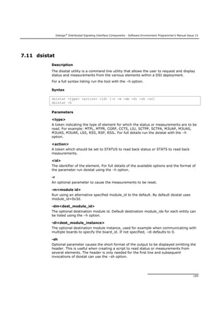 Dialogic®
Distributed Signaling Interface Components - Software Environment Programmer's Manual Issue 15
109
7.11 dsistat
Description
The disstat utility is a command line utility that allows the user to request and display
status and measurements from the various elements within a DSI deployment.
For a full syntax listing run the tool with the –h option.
Syntax
dsistat <type> <action> <id> [-r -m -dm -di -sh -sr]
dsistat -h
Parameters
<type>
A token indicating the type of element for which the status or measurements are to be
read. For example: MTPL, MTPR, CGRP, CCTS, LIU, SCTPP, SCTPA, M3UAP, M3UAS,
M3UAS, M3UAR, LSS, RSS, RSP, RSIL. For full details run the dsistat with the –h
option.
<action>
A token which should be set to STATUS to read back status or STATS to read back
measurements.
<id>
The identifier of the element. For full details of the available options and the format of
the parameter run dsistat using the –h option.
-r
An optional parameter to cause the measurements to be reset.
-m<module id>
Run using an alternative specified module_id to the default. By default dsistat uses
module_id=0x3d.
-dm<dest_module_id>
The optional destination module id. Default destination module_ids for each entity can
be listed using the –h option.
-di<dest_module_instance>
The optional destination module instance, used for example when communicating with
multiple boards to specify the board_id. If not specified, –di defaults to 0.
-sh
Optional parameter causes the short format of the output to be displayed omitting the
header. This is useful when creating a script to read status or measurements from
several elements. The header is only needed for the first line and subsequent
invocations of dsistat can use the –sh option.
 