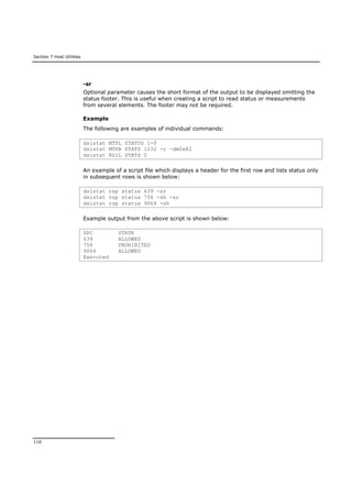 Section 7 Host Utilities
110
-sr
Optional parameter causes the short format of the output to be displayed omitting the
status footer. This is useful when creating a script to read status or measurements
from several elements. The footer may not be required.
Example
The following are examples of individual commands:
dsistat MTPL STATUS 1-0
dsistat MTPR STATS 1232 -r -dm0x82
dsistat RSIL STATS 0
An example of a script file which displays a header for the first row and lists status only
in subsequent rows is shown below:
dsistat rsp status 639 -sr
dsistat rsp status 756 -sh -sr
dsistat rsp status 9064 -sh
Example output from the above script is shown below:
SPC STATE
639 ALLOWED
756 PROHIBITED
9064 ALLOWED
Executed
 