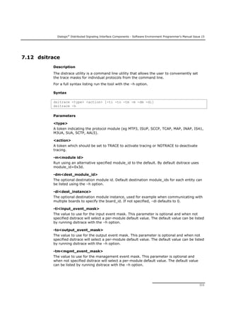 Dialogic®
Distributed Signaling Interface Components - Software Environment Programmer's Manual Issue 15
111
7.12 dsitrace
Description
The distrace utility is a command line utility that allows the user to conveniently set
the trace masks for individual protocols from the command line.
For a full syntax listing run the tool with the –h option.
Syntax
dsitrace <type> <action> [-ti -to -tm -m -dm -di]
dsitrace -h
Parameters
<type>
A token indicating the protocol module (eg MTP3, ISUP, SCCP, TCAP, MAP, INAP, IS41,
M3UA, SUA, SCTP, AAL5).
<action>
A token which should be set to TRACE to activate tracing or NOTRACE to deactivate
tracing.
-m<module id>
Run using an alternative specified module_id to the default. By default dsitrace uses
module_id=0x3d.
-dm<dest_module_id>
The optional destination module id. Default destination module_ids for each entity can
be listed using the –h option.
-di<dest_instance>
The optional destination module instance, used for example when communicating with
multiple boards to specify the board_id. If not specified, –di defaults to 0.
-ti<input_event_mask>
The value to use for the input event mask. This parameter is optional and when not
specified dsitrace will select a per-module default value. The default value can be listed
by running dsitrace with the –h option.
-to<output_event_mask>
The value to use for the output event mask. This parameter is optional and when not
specified dsitrace will select a per-module default value. The default value can be listed
by running dsitrace with the –h option.
-tm<mgmt_event_mask>
The value to use for the management event mask. This parameter is optional and
when not specified dsitrace will select a per-module default value. The default value
can be listed by running dsitrace with the –h option.
 