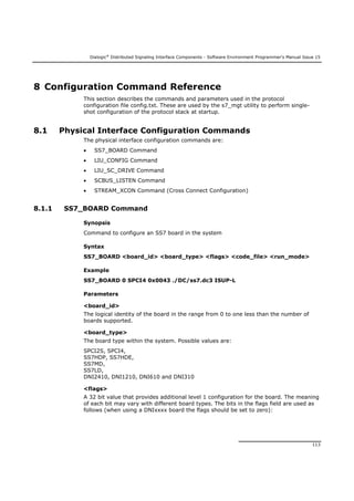 Dialogic®
Distributed Signaling Interface Components - Software Environment Programmer's Manual Issue 15
113
8 Configuration Command Reference
This section describes the commands and parameters used in the protocol
configuration file config.txt. These are used by the s7_mgt utility to perform single-
shot configuration of the protocol stack at startup.
8.1 Physical Interface Configuration Commands
The physical interface configuration commands are:
 SS7_BOARD Command
 LIU_CONFIG Command
 LIU_SC_DRIVE Command
 SCBUS_LISTEN Command
 STREAM_XCON Command (Cross Connect Configuration)
8.1.1 SS7_BOARD Command
Synopsis
Command to configure an SS7 board in the system
Syntax
SS7_BOARD <board_id> <board_type> <flags> <code_file> <run_mode>
Example
SS7_BOARD 0 SPCI4 0x0043 ./DC/ss7.dc3 ISUP-L
Parameters
<board_id>
The logical identity of the board in the range from 0 to one less than the number of
boards supported.
<board_type>
The board type within the system. Possible values are:
SPCI2S, SPCI4,
SS7HDP, SS7HDE,
SS7MD,
SS7LD,
DNI2410, DNI1210, DNI610 and DNI310
<flags>
A 32 bit value that provides additional level 1 configuration for the board. The meaning
of each bit may vary with different board types. The bits in the flags field are used as
follows (when using a DNIxxxx board the flags should be set to zero):
 