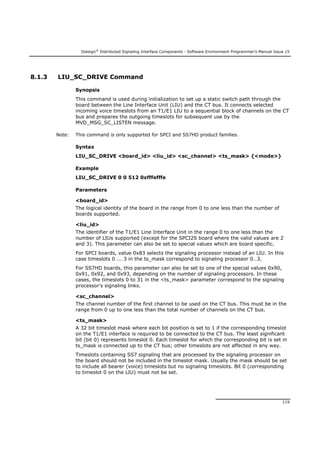 Dialogic®
Distributed Signaling Interface Components - Software Environment Programmer's Manual Issue 15
119
8.1.3 LIU_SC_DRIVE Command
Synopsis
This command is used during initialization to set up a static switch path through the
board between the Line Interface Unit (LIU) and the CT bus. It connects selected
incoming voice timeslots from an T1/E1 LIU to a sequential block of channels on the CT
bus and prepares the outgoing timeslots for subsequent use by the
MVD_MSG_SC_LISTEN message.
Note: This command is only supported for SPCI and SS7HD product families.
Syntax
LIU_SC_DRIVE <board_id> <liu_id> <sc_channel> <ts_mask> {<mode>}
Example
LIU_SC_DRIVE 0 0 512 0xfffefffe
Parameters
<board_id>
The logical identity of the board in the range from 0 to one less than the number of
boards supported.
<liu_id>
The identifier of the T1/E1 Line Interface Unit in the range 0 to one less than the
number of LIUs supported (except for the SPCI2S board where the valid values are 2
and 3). This parameter can also be set to special values which are board specific.
For SPCI boards, value 0x83 selects the signaling processor instead of an LIU. In this
case timeslots 0 ... 3 in the ts_mask correspond to signaling processor 0…3.
For SS7HD boards, this parameter can also be set to one of the special values 0x90,
0x91, 0x92, and 0x93, depending on the number of signaling processors. In these
cases, the timeslots 0 to 31 in the <ts_mask> parameter correspond to the signaling
processor's signaling links.
<sc_channel>
The channel number of the first channel to be used on the CT bus. This must be in the
range from 0 up to one less than the total number of channels on the CT bus.
<ts_mask>
A 32 bit timeslot mask where each bit position is set to 1 if the corresponding timeslot
on the T1/E1 interface is required to be connected to the CT bus. The least significant
bit (bit 0) represents timeslot 0. Each timeslot for which the corresponding bit is set in
ts_mask is connected up to the CT bus; other timeslots are not affected in any way.
Timeslots containing SS7 signaling that are processed by the signaling processor on
the board should not be included in the timeslot mask. Usually the mask should be set
to include all bearer (voice) timeslots but no signaling timeslots. Bit 0 (corresponding
to timeslot 0 on the LIU) must not be set.
 