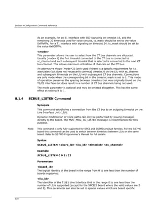 Section 8 Configuration Command Reference
120
As an example, for an E1 interface with SS7 signaling on timeslot 16, and the
remaining 30 timeslots used for voice circuits, ts_mask should be set to the value
0xfffefffe. For a T1 interface with signaling on timeslot 24, ts_mask should be set to
the value 0x00fffffe.
<mode>
This parameter allows the user to select how the CT bus channels are allocated.
Usually (mode=1) the first timeslot connected to the CT bus is connected to
sc_channel and each subsequent timeslot that is selected is connected to the next CT
bus channel. This allows maximum utilization of channels on the CT bus.
An alternative mode (mode=2) (only used if there is a specific requirement for it)
associates (but does not necessarily connect) timeslot 0 on the LIU with sc_channel
and subsequent timeslots on the LIU with subsequent CT bus channels. Connections
are only made when the corresponding bit in the timeslot mask is set to 1. This mode
of operation preserves the spacing between timeslots that was originally found on the
T1/E1 interface but does result in a number of CT bus channels being not used.
The mode parameter is optional and may be omitted altogether. This has the same
effect as setting it to 1.
8.1.4 SCBUS_LISTEN Command
Synopsis
This command establishes a connection from the CT bus to an outgoing timeslot on the
Line Interface Unit (LIU).
Dynamic modification of voice paths can only be performed by issuing messages
directly to the board. The MVD_MSG_SC_LISTEN message is recommended for this
purpose.
Note: This command is only fully supported for SPCI and SS7HD product families. For the SS7MD
board this command can be used to switch between timeslots between LIUs on the same
board. Refer to SS7MD Programmer’s Manual for full details.
Syntax
SCBUS_LISTEN <board_id> <liu_id> <timeslot> <sc_channel>
Example
SCBUS_LISTEN 0 0 31 23
Parameters
<board_id>
The logical identity of the board in the range from 0 to one less than the number of
boards supported.
<liu_id>
The identifier of the T1/E1 Line Interface Unit in the range 0 to one less than the
number of LIUs supported (except for the SPCI2S board where the valid values are 2
and 3). This parameter can also be set to special values which are board specific.
 