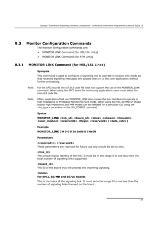 Dialogic®
Distributed Signaling Interface Components - Software Environment Programmer's Manual Issue 15
125
8.3 Monitor Configuration Commands
The monitor configuration commands are:
• MONITOR LINK Command (for HSL/LSL Links)
• MONITOR LINK Command (for ATM Links)
8.3.1 MONITOR LINK Command (for HSL/LSL Links)
Synopsis
This command is used to configure a signaling link to operate in receive only mode so
that received signaling messages are passed directly to the user application without
further processing.
Note: For the SPCI boards the ss7.dc3 code file does not support the use of the MONITOR_LINK
command. When using the SPCI board for monitoring applications users must select the
mon.dc3 code file.
Note: Often, applications that use MONITOR_LINK also require the line interfaces to operate in
high impedance or Protected Monitoring Point mode. When using SS7HD, SS7MD or SS7LD
boards high impedance and PMP modes can be selected for a particular LIU using the
<liu_type> parameter in the LIU_CONFIG command.
Syntax
MONITOR_LINK <link_id> <board_id> <blink> <stream> <timeslot>
<user_module> <reserved1> <flags> <reserved2> [<data_rate>]
Example
MONITOR_LINK 0 0 0-0 0 16 0x0d 0 0 0x00
Parameters
<reserved1>, <reserved2>
These parameters are reserved for future use and should be set to zero.
<link_id>
The unique logical identity of the link. It must be in the range 0 to one less than the
total number of signaling links supported.
<board_id>
The ID of the board that will process the incoming signaling.
<blink>
For SPCI, SS7MD and SS7LD Boards
This is the index of the signaling link. It must be in the range 0 to one less than the
number of signaling links licensed on the board.
 