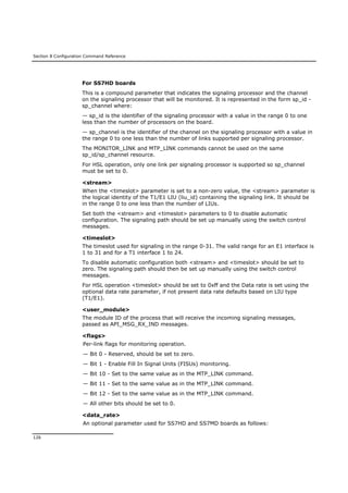 Section 8 Configuration Command Reference
126
For SS7HD boards
This is a compound parameter that indicates the signaling processor and the channel
on the signaling processor that will be monitored. It is represented in the form sp_id -
sp_channel where:
— sp_id is the identifier of the signaling processor with a value in the range 0 to one
less than the number of processors on the board.
— sp_channel is the identifier of the channel on the signaling processor with a value in
the range 0 to one less than the number of links supported per signaling processor.
The MONITOR_LINK and MTP_LINK commands cannot be used on the same
sp_id/sp_channel resource.
For HSL operation, only one link per signaling processor is supported so sp_channel
must be set to 0.
<stream>
When the <timeslot> parameter is set to a non-zero value, the <stream> parameter is
the logical identity of the T1/E1 LIU (liu_id) containing the signaling link. It should be
in the range 0 to one less than the number of LIUs.
Set both the <stream> and <timeslot> parameters to 0 to disable automatic
configuration. The signaling path should be set up manually using the switch control
messages.
<timeslot>
The timeslot used for signaling in the range 0-31. The valid range for an E1 interface is
1 to 31 and for a T1 interface 1 to 24.
To disable automatic configuration both <stream> and <timeslot> should be set to
zero. The signaling path should then be set up manually using the switch control
messages.
For HSL operation <timeslot> should be set to 0xff and the Data rate is set using the
optional data rate parameter, if not present data rate defaults based on LIU type
(T1/E1).
<user_module>
The module ID of the process that will receive the incoming signaling messages,
passed as API_MSG_RX_IND messages.
<flags>
Per-link flags for monitoring operation.
— Bit 0 - Reserved, should be set to zero.
— Bit 1 - Enable Fill In Signal Units (FISUs) monitoring.
— Bit 10 - Set to the same value as in the MTP_LINK command.
— Bit 11 - Set to the same value as in the MTP_LINK command.
— Bit 12 - Set to the same value as in the MTP_LINK command.
— All other bits should be set to 0.
<data_rate>
An optional parameter used for SS7HD and SS7MD boards as follows:
 