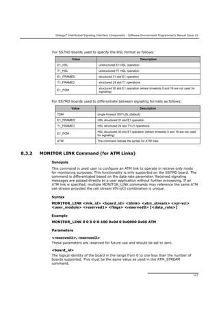 Dialogic®
Distributed Signaling Interface Components - Software Environment Programmer's Manual Issue 15
127
For SS7HD boards used to specify the HSL format as follows:
Value Description
E1_HSL unstructured E1 HSL operation
T1_HSL unstructured T1 HSL operation
E1_FRAMED structured 31 slot E1 operation
T1_FRAMED structured 24 slot T1 operations
E1_PCM
structured 30 slot E1 operation (where timeslots 0 and 16 are not used for
signaling)
For SS7MD boards used to differentiate between signaling formats as follows:
Value Description
TDM single timeslot SS7 LSL (default)
E1_FRAMED HSL structured 31 slot E1 operation
T1_FRAMED HSL structured 24 slot T1/J1 operations
E1_PCM
HSL structured 30 slot E1 operation (where timeslots 0 and 16 are not used
for signaling)
ATM The command follows the syntax for ATM links
8.3.2 MONITOR LINK Command (for ATM Links)
Synopsis
This command is used user to configure an ATM link to operate in receive only mode
for monitoring purposes. This functionality is only supported on the SS7MD board. The
command is differentiated based on the data rate parameter. Received signaling
messages are passed directly to a user application without further processing. If an
ATM link is specified, multiple MONITOR_LINK commands may reference the same ATM
cell stream provided the cell stream VPI-VCI combination is unique.
Syntax
MONITOR_LINK <link_id> <board_id> <blink> <atm_stream> <vpi-vci>
<user_module> <reserved1> <flags> <reserved2> [<data_rate>]
Example
MONITOR_LINK 0 0 0 0 8-100 0x0d 0 0x0000 0x06 ATM
Parameters
<reserved1>, reserved2>
These parameters are reserved for future use and should be set to zero.
<board_id>
The logical identity of the board in the range from 0 to one less than the number of
boards supported. This must be the same value as used in the ATM_STREAM
command.
 