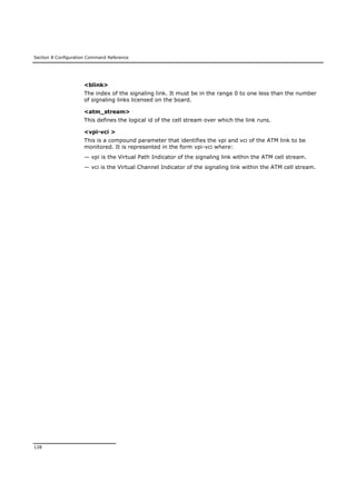 Section 8 Configuration Command Reference
128
<blink>
The index of the signaling link. It must be in the range 0 to one less than the number
of signaling links licensed on the board.
<atm_stream>
This defines the logical id of the cell stream over which the link runs.
<vpi-vci >
This is a compound parameter that identifies the vpi and vci of the ATM link to be
monitored. It is represented in the form vpi-vci where:
— vpi is the Virtual Path Indicator of the signaling link within the ATM cell stream.
— vci is the Virtual Channel Indicator of the signaling link within the ATM cell stream.
 