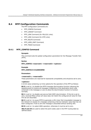 Dialogic®
Distributed Signaling Interface Components - Software Environment Programmer's Manual Issue 15
129
8.4 MTP Configuration Commands
The MTP configuration commands are:
 MTP_CONFIG Command
 MTP_LINKSET Command
 MTP_LINK Command (for HSL/LSL Links)
 MTP_LINK Command (for ATM Links)
 MTP_ROUTE Command
 MTP_USER_PART Command
 MTP_TRACE Command
8.4.1 MTP_CONFIG Command
Synopsis
This command sets the global configuration parameters for the Message Transfer Part
(MTP).
Syntax
MTP_CONFIG <reserved1> <reserved2> <options>
Example
MTP_CONFIG 0 0 0x00040f00
Parameters
<reserved1>, <reserved2>
These parameters are reserved for backwards compatibility and should be set to zero.
<options>
A 32 bit value containing run-time options for the operation of the MTP as follows:
Bit 0 is set to 1 to disable the MTP3 message discrimination function (allowing the
signaling point to receive all messages irrespective of the destination point code
contained in the message) or zero to allow the discrimination function to function
normally.
Bit 1 is set to 1 to disable sub-service field (SSF) discrimination. If this bit is set to
zero, received MSUs whose ssf value does not match the configured ssf value for that
link set are discarded.
Bit 3 is set to 1 to cause MTP3 to generate a UPU (User Part Unavailable) message to
the network on receipt of a message containing a Service Indicator value that has not
been configured. If set to zero the message is discarded without sending UPU.
Bit 8 is set to 1 to select ANSI operation; otherwise it must be set to zero.
Bits 9 and 20 are used to select the point codes used in the MTP routing label as
defined below:
 