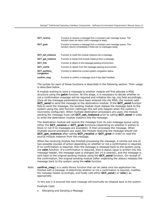 Dialogic®
Distributed Signaling Interface Components - Software Environment Programmer's Manual Issue 15
13
GCT_receive Function to receive a message from a module's own message queue. The
function does not return until a message is ready.
GCT_grab Function to receive a message from a module's own message queue. This
function returns immediately if there are no messages ready.
GCT_set_instance Function to insert the module instance into a message.
GCT_get_instance Function to extract the module instance from a message.
GCT_link Function to attach to the message passing environment.
GCT_unlink Function to detach from the message passing environment.
GCT_partition_
congestion
Function to determine current system congestion status.
confirm_msg Function to confirm a message once it has been handled.
The syntax for each of these functions is described in the following section. Their usage
is described below.
A module wishing to send a message to another module will first allocate a MSG
structure using the getm function. At this stage, it is necessary to decide whether or
not a confirmation message will be required and initialize the rsp_req field accordingly.
Once all the message parameters have been entered into the MSG, the module calls
GCT_send to send the message to the destination module. If the GCT_send function
fails to send the message, the sending module must release the message back to the
system using the relm function (although this will only happen when the system is
incorrectly configured). When multiple destination processors are used, the module
sending the message must call GCT_set_instance prior to calling GCT_send in order
to write the destination module instance into the message.
The destination module will receive the message from its own message queue using
either the GCT_receive or GCT_grab functions (depending on whether it wishes to
block or not if no messages are available). It then processes the message. When
multiple source processors are used, the module receiving the message should call
GCT_get_instance after calling GCT_receive or GCT_grab in order to read the
source module instance from the message.
When the receiving module has finished processing the message, it carries out one of
two possible courses of action depending on whether or not a confirmation is required.
If no confirmation is required, then the message is released back to the system using
the relm function. If a confirmation is required, then a status value is written into the
message header, the message type is changed (bit 14 is cleared), and the message is
sent back to the original sending module using the GCT_send function. On receipt of
the confirmation, the original sending module (after inspecting the status) releases the
message back to the system using the relm function.
Note: confirm_msg() is a useful library function that can be called once the application has
finished with a message. It determines whether or not a confirmation is required, modifies
the message header accordingly, and finally calls either GCT_send() or relm() as
appropriate.
In this way it is ensured that each message will eventually be released back to the system.
Example Code
 Allocating and Sending a Message
 