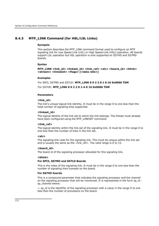 Section 8 Configuration Command Reference
132
8.4.3 MTP_LINK Command (for HSL/LSL Links)
Synopsis
This section describes the MTP_LINK command format used to configure an MTP
signaling link for Low Speed Link (LSL) or High Speed Link (HSL) operation. All boards
support LSL operation but HSL operation is only supported on SS7HD and SS7MD
boards.
Syntax
MTP_LINK <link_id> <linkset_id> <link_ref> <slc> <board_id> <blink>
<stream> <timeslot> <flags> [<data rate>]
Examples
For SPCI, SS7MD and SS7LD: MTP_LINK 0 0 2 2 0 1 0 16 0x0006 TDM
For SS7HD: MTP_LINK 0 0 2 2 0 1-4 0 16 0x0006 TDM
Parameters
<link_id>
The link’s unique logical link identity. It must be in the range 0 to one less than the
total number of signaling links supported.
<linkset_id>
The logical identity of the link set to which the link belongs. The linkset must already
have been configured using the MTP_LINKSET command.
<link_ref>
The logical identity within the link set of the signaling link. It must be in the range 0 to
one less than the number of links in the link set.
<slc>
The signaling link code for the signaling link. This must be unique within the link set
and is usually the same as the <link_ref>. The valid range is 0 to 15.
<board_id>
The board id of the signaling processor allocated for this signaling link.
<blink>
For SPCI, SS7MD and SS7LD Boards
This is the index of the signaling link. It must be in the range 0 to one less than the
number of signaling links licensed on the board.
For SS7HD boards
This is a compound parameter that indicates the signaling processor and the channel
on the signaling processor that will be monitored. It is represented in the form sp_id -
sp_channel where:
— sp_id is the identifier of the signaling processor with a value in the range 0 to one
less than the number of processors on the board.
 
